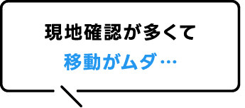 現地確認が多くて移動がムダ…